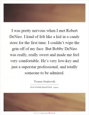 I was pretty nervous when I met Robert DeNiro. I kind of felt like a kid in a candy store for the first time. I couldn’t wipe the grin off of my face. But Bobby DeNiro was really, really sweet and made me feel very comfortable. He’s very low-key and just a superstar professional, and totally someone to be admired Picture Quote #1