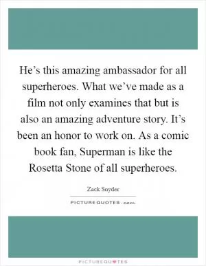 He’s this amazing ambassador for all superheroes. What we’ve made as a film not only examines that but is also an amazing adventure story. It’s been an honor to work on. As a comic book fan, Superman is like the Rosetta Stone of all superheroes Picture Quote #1
