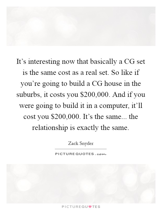 It's interesting now that basically a CG set is the same cost as a real set. So like if you're going to build a CG house in the suburbs, it costs you $200,000. And if you were going to build it in a computer, it'll cost you $200,000. It's the same... the relationship is exactly the same Picture Quote #1