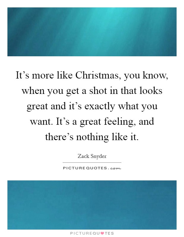 It's more like Christmas, you know, when you get a shot in that looks great and it's exactly what you want. It's a great feeling, and there's nothing like it Picture Quote #1
