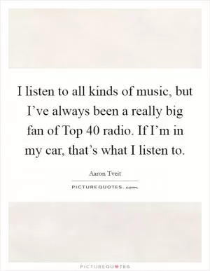 I listen to all kinds of music, but I’ve always been a really big fan of Top 40 radio. If I’m in my car, that’s what I listen to Picture Quote #1