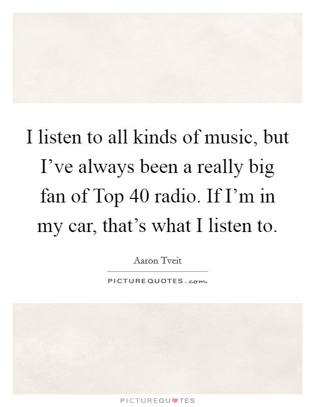 I listen to all kinds of music, but I've always been a really big fan of Top 40 radio. If I'm in my car, that's what I listen to Picture Quote #1