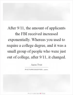 After 9/11, the amount of applicants the FBI received increased exponentially. Whereas you used to require a college degree, and it was a small group of people who were just out of college, after 9/11, it changed Picture Quote #1