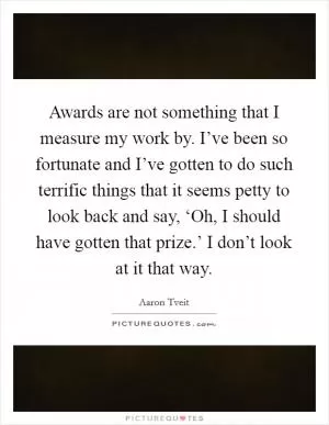 Awards are not something that I measure my work by. I’ve been so fortunate and I’ve gotten to do such terrific things that it seems petty to look back and say, ‘Oh, I should have gotten that prize.’ I don’t look at it that way Picture Quote #1
