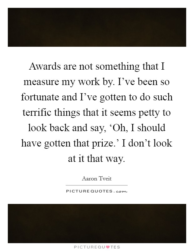 Awards are not something that I measure my work by. I've been so fortunate and I've gotten to do such terrific things that it seems petty to look back and say, ‘Oh, I should have gotten that prize.' I don't look at it that way Picture Quote #1
