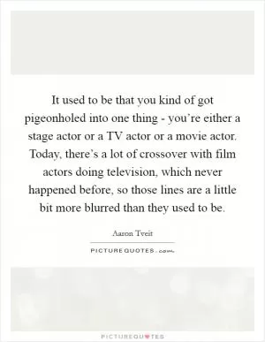 It used to be that you kind of got pigeonholed into one thing - you’re either a stage actor or a TV actor or a movie actor. Today, there’s a lot of crossover with film actors doing television, which never happened before, so those lines are a little bit more blurred than they used to be Picture Quote #1