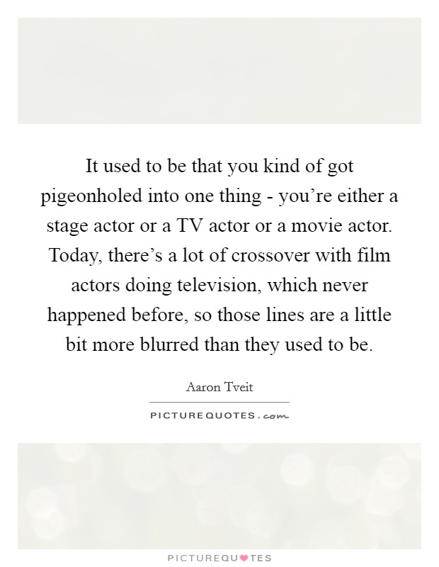 It used to be that you kind of got pigeonholed into one thing - you're either a stage actor or a TV actor or a movie actor. Today, there's a lot of crossover with film actors doing television, which never happened before, so those lines are a little bit more blurred than they used to be Picture Quote #1