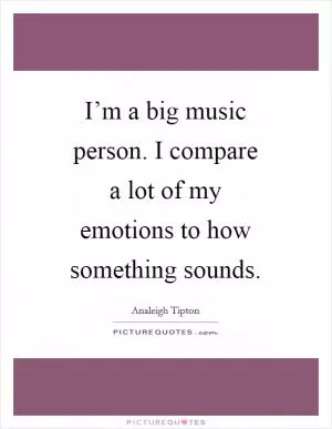 I’m a big music person. I compare a lot of my emotions to how something sounds Picture Quote #1