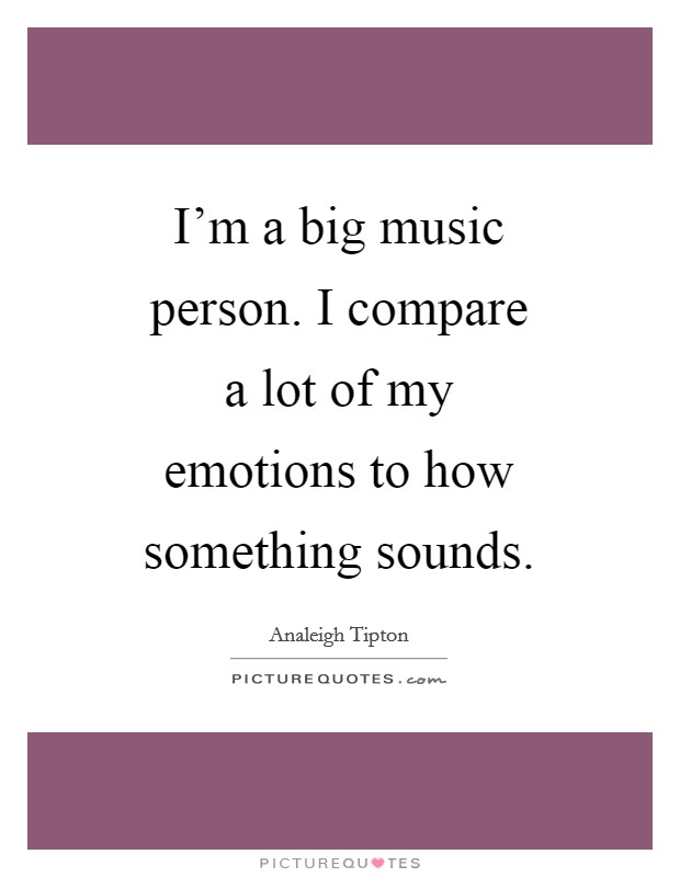 I'm a big music person. I compare a lot of my emotions to how something sounds Picture Quote #1