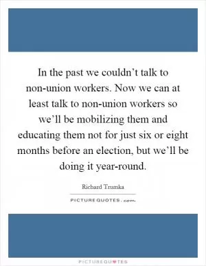 In the past we couldn’t talk to non-union workers. Now we can at least talk to non-union workers so we’ll be mobilizing them and educating them not for just six or eight months before an election, but we’ll be doing it year-round Picture Quote #1