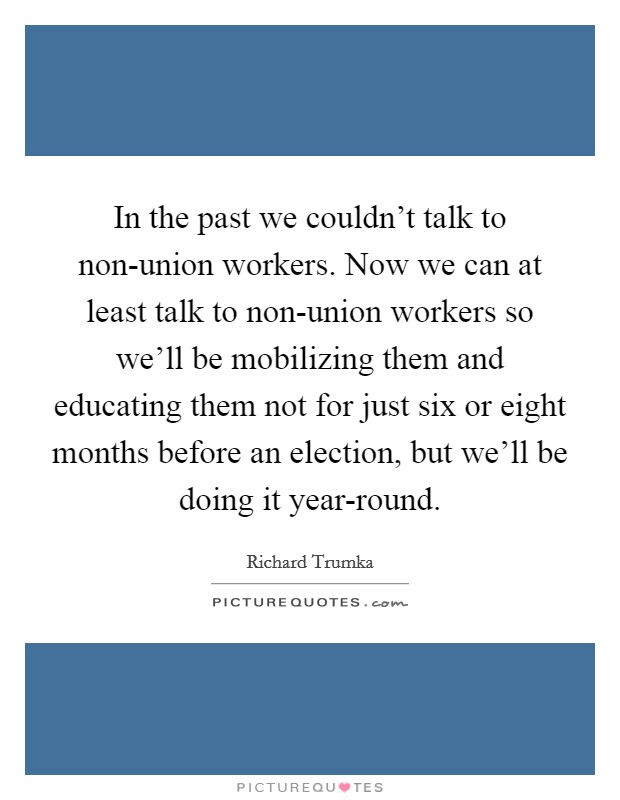 In the past we couldn't talk to non-union workers. Now we can at least talk to non-union workers so we'll be mobilizing them and educating them not for just six or eight months before an election, but we'll be doing it year-round Picture Quote #1