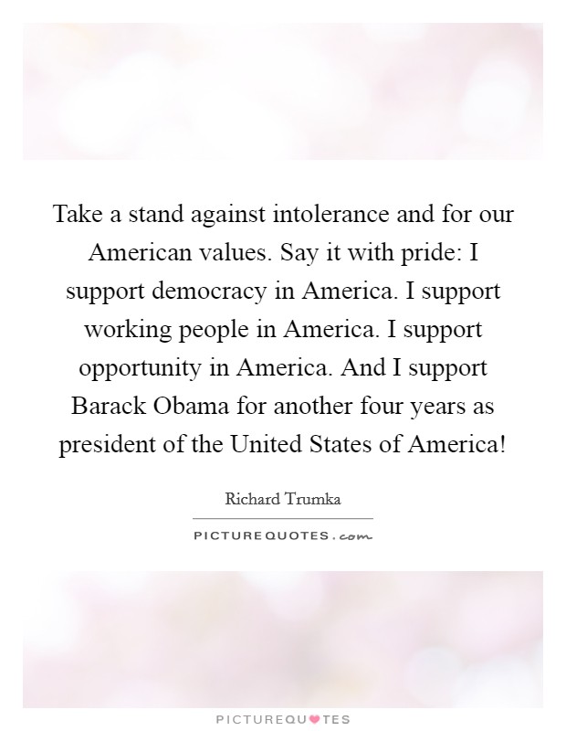 Take a stand against intolerance and for our American values. Say it with pride: I support democracy in America. I support working people in America. I support opportunity in America. And I support Barack Obama for another four years as president of the United States of America! Picture Quote #1