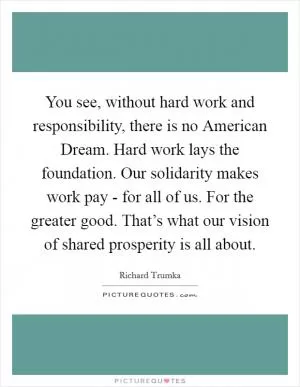 You see, without hard work and responsibility, there is no American Dream. Hard work lays the foundation. Our solidarity makes work pay - for all of us. For the greater good. That’s what our vision of shared prosperity is all about Picture Quote #1