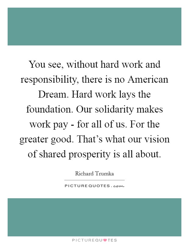 You see, without hard work and responsibility, there is no American Dream. Hard work lays the foundation. Our solidarity makes work pay - for all of us. For the greater good. That's what our vision of shared prosperity is all about Picture Quote #1