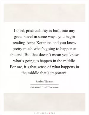 I think predictability is built into any good novel in some way - you begin reading Anna Karenina and you know pretty much what’s going to happen at the end. But that doesn’t mean you know what’s going to happen in the middle. For me, it’s that sense of what happens in the middle that’s important Picture Quote #1