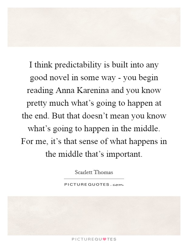 I think predictability is built into any good novel in some way - you begin reading Anna Karenina and you know pretty much what's going to happen at the end. But that doesn't mean you know what's going to happen in the middle. For me, it's that sense of what happens in the middle that's important Picture Quote #1