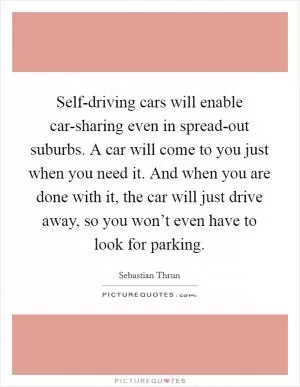 Self-driving cars will enable car-sharing even in spread-out suburbs. A car will come to you just when you need it. And when you are done with it, the car will just drive away, so you won’t even have to look for parking Picture Quote #1