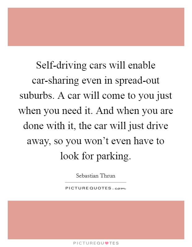 Self-driving cars will enable car-sharing even in spread-out suburbs. A car will come to you just when you need it. And when you are done with it, the car will just drive away, so you won't even have to look for parking Picture Quote #1