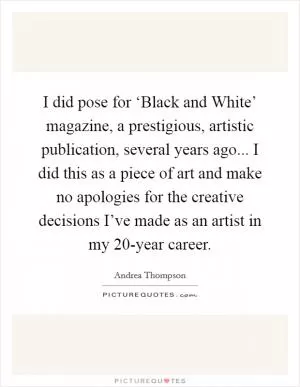 I did pose for ‘Black and White’ magazine, a prestigious, artistic publication, several years ago... I did this as a piece of art and make no apologies for the creative decisions I’ve made as an artist in my 20-year career Picture Quote #1