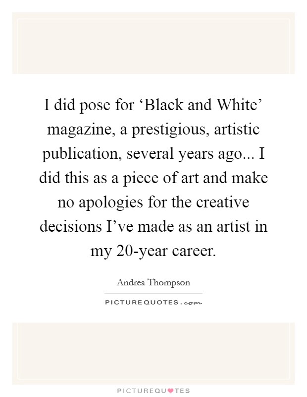 I did pose for ‘Black and White' magazine, a prestigious, artistic publication, several years ago... I did this as a piece of art and make no apologies for the creative decisions I've made as an artist in my 20-year career Picture Quote #1