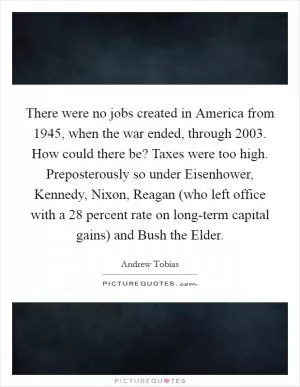 There were no jobs created in America from 1945, when the war ended, through 2003. How could there be? Taxes were too high. Preposterously so under Eisenhower, Kennedy, Nixon, Reagan (who left office with a 28 percent rate on long-term capital gains) and Bush the Elder Picture Quote #1