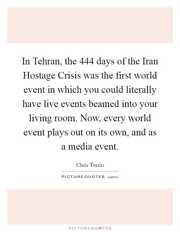 In Tehran, the 444 days of the Iran Hostage Crisis was the first world event in which you could literally have live events beamed into your living room. Now, every world event plays out on its own, and as a media event Picture Quote #1