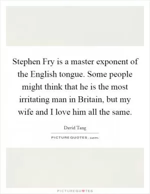 Stephen Fry is a master exponent of the English tongue. Some people might think that he is the most irritating man in Britain, but my wife and I love him all the same Picture Quote #1