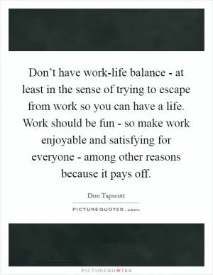 Don’t have work-life balance - at least in the sense of trying to escape from work so you can have a life. Work should be fun - so make work enjoyable and satisfying for everyone - among other reasons because it pays off Picture Quote #1