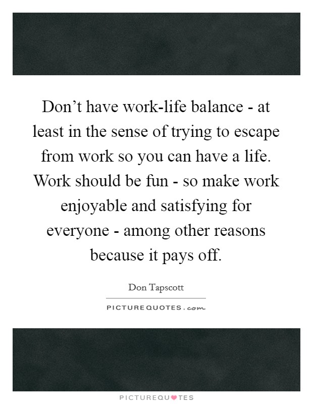Don't have work-life balance - at least in the sense of trying to escape from work so you can have a life. Work should be fun - so make work enjoyable and satisfying for everyone - among other reasons because it pays off Picture Quote #1