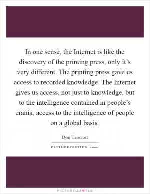 In one sense, the Internet is like the discovery of the printing press, only it’s very different. The printing press gave us access to recorded knowledge. The Internet gives us access, not just to knowledge, but to the intelligence contained in people’s crania, access to the intelligence of people on a global basis Picture Quote #1