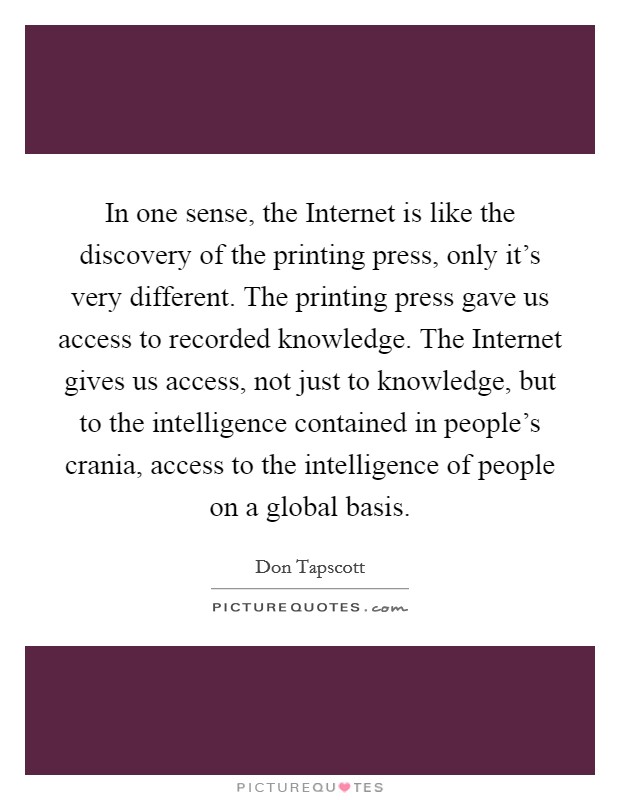 In one sense, the Internet is like the discovery of the printing press, only it's very different. The printing press gave us access to recorded knowledge. The Internet gives us access, not just to knowledge, but to the intelligence contained in people's crania, access to the intelligence of people on a global basis Picture Quote #1