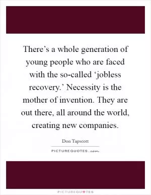 There’s a whole generation of young people who are faced with the so-called ‘jobless recovery.’ Necessity is the mother of invention. They are out there, all around the world, creating new companies Picture Quote #1