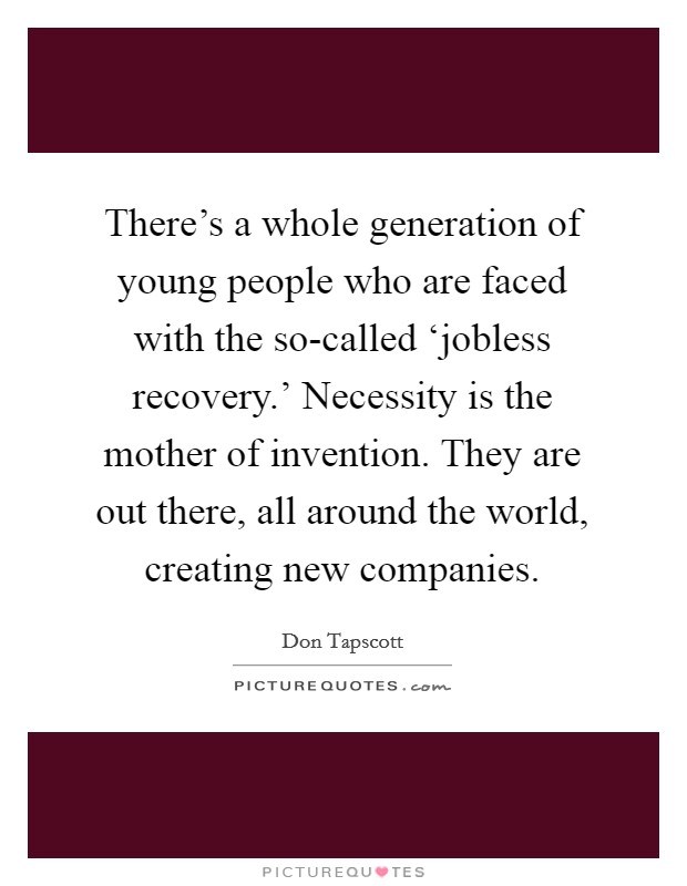 There's a whole generation of young people who are faced with the so-called ‘jobless recovery.' Necessity is the mother of invention. They are out there, all around the world, creating new companies Picture Quote #1