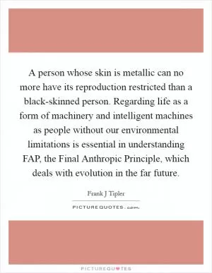 A person whose skin is metallic can no more have its reproduction restricted than a black-skinned person. Regarding life as a form of machinery and intelligent machines as people without our environmental limitations is essential in understanding FAP, the Final Anthropic Principle, which deals with evolution in the far future Picture Quote #1