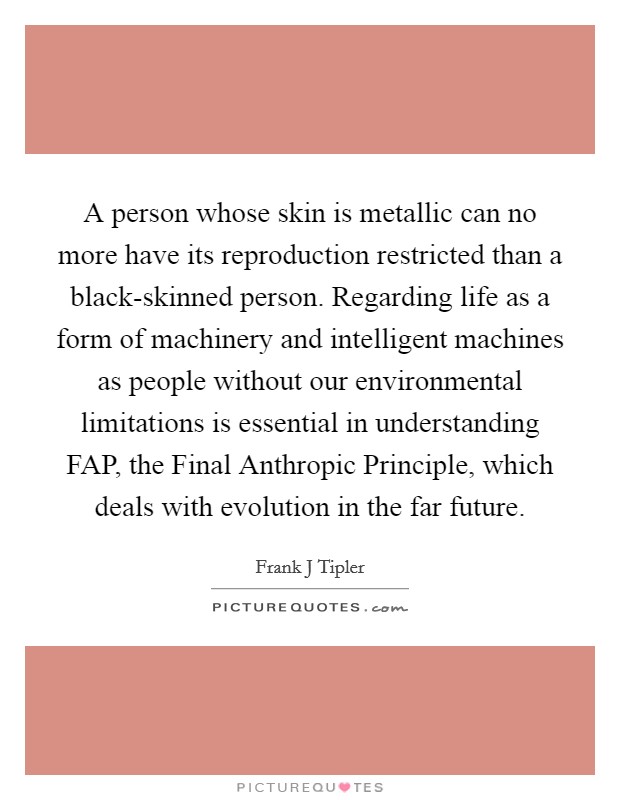 A person whose skin is metallic can no more have its reproduction restricted than a black-skinned person. Regarding life as a form of machinery and intelligent machines as people without our environmental limitations is essential in understanding FAP, the Final Anthropic Principle, which deals with evolution in the far future Picture Quote #1