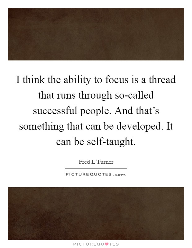 I think the ability to focus is a thread that runs through so-called successful people. And that's something that can be developed. It can be self-taught Picture Quote #1