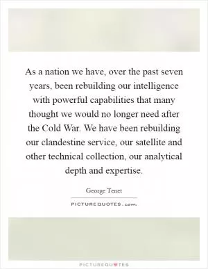 As a nation we have, over the past seven years, been rebuilding our intelligence with powerful capabilities that many thought we would no longer need after the Cold War. We have been rebuilding our clandestine service, our satellite and other technical collection, our analytical depth and expertise Picture Quote #1