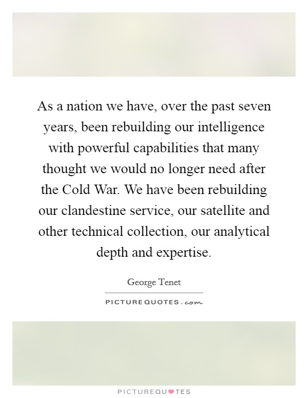 As a nation we have, over the past seven years, been rebuilding our intelligence with powerful capabilities that many thought we would no longer need after the Cold War. We have been rebuilding our clandestine service, our satellite and other technical collection, our analytical depth and expertise Picture Quote #1