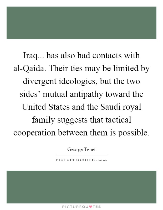 Iraq... has also had contacts with al-Qaida. Their ties may be limited by divergent ideologies, but the two sides' mutual antipathy toward the United States and the Saudi royal family suggests that tactical cooperation between them is possible Picture Quote #1