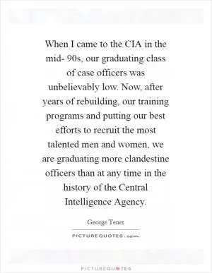 When I came to the CIA in the mid- 90s, our graduating class of case officers was unbelievably low. Now, after years of rebuilding, our training programs and putting our best efforts to recruit the most talented men and women, we are graduating more clandestine officers than at any time in the history of the Central Intelligence Agency Picture Quote #1