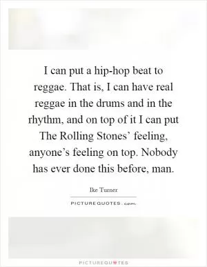 I can put a hip-hop beat to reggae. That is, I can have real reggae in the drums and in the rhythm, and on top of it I can put The Rolling Stones’ feeling, anyone’s feeling on top. Nobody has ever done this before, man Picture Quote #1