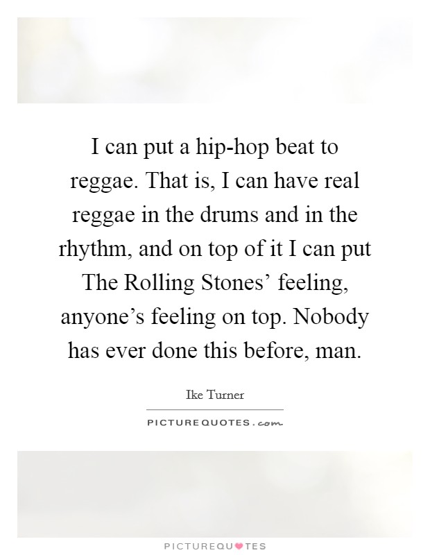 I can put a hip-hop beat to reggae. That is, I can have real reggae in the drums and in the rhythm, and on top of it I can put The Rolling Stones' feeling, anyone's feeling on top. Nobody has ever done this before, man Picture Quote #1
