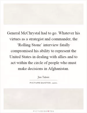 General McChrystal had to go. Whatever his virtues as a strategist and commander, the ‘Rolling Stone’ interview fatally compromised his ability to represent the United States in dealing with allies and to act within the circle of people who must make decisions in Afghanistan Picture Quote #1