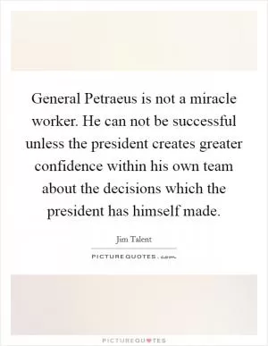 General Petraeus is not a miracle worker. He can not be successful unless the president creates greater confidence within his own team about the decisions which the president has himself made Picture Quote #1