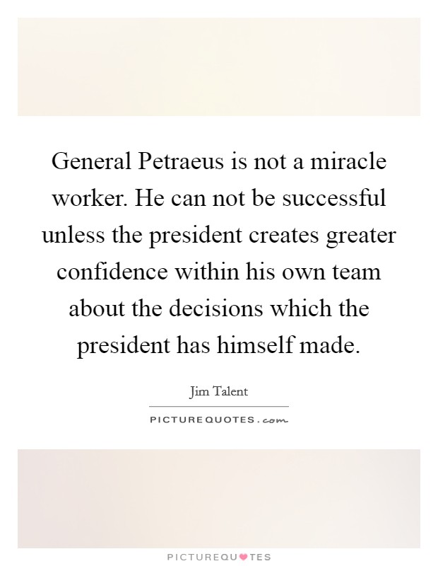 General Petraeus is not a miracle worker. He can not be successful unless the president creates greater confidence within his own team about the decisions which the president has himself made Picture Quote #1