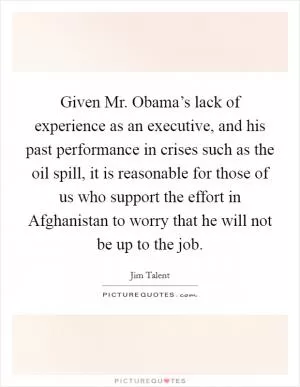 Given Mr. Obama’s lack of experience as an executive, and his past performance in crises such as the oil spill, it is reasonable for those of us who support the effort in Afghanistan to worry that he will not be up to the job Picture Quote #1