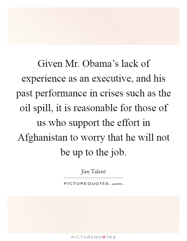 Given Mr. Obama's lack of experience as an executive, and his past performance in crises such as the oil spill, it is reasonable for those of us who support the effort in Afghanistan to worry that he will not be up to the job Picture Quote #1
