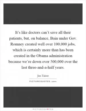 It’s like doctors can’t save all their patients, but, on balance, Bain under Gov. Romney created well over 100,000 jobs, which is certainly more than has been created in the Obama administration because we’re down over 500,000 over the last three-and-a-half years Picture Quote #1