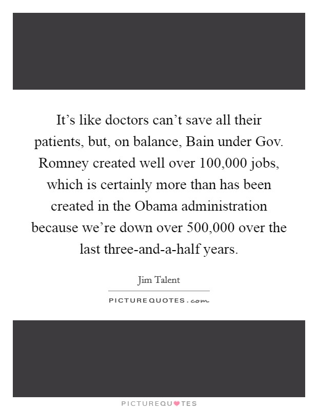 It's like doctors can't save all their patients, but, on balance, Bain under Gov. Romney created well over 100,000 jobs, which is certainly more than has been created in the Obama administration because we're down over 500,000 over the last three-and-a-half years Picture Quote #1