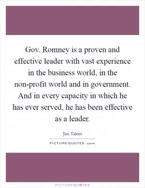 Gov. Romney is a proven and effective leader with vast experience in the business world, in the non-profit world and in government. And in every capacity in which he has ever served, he has been effective as a leader Picture Quote #1